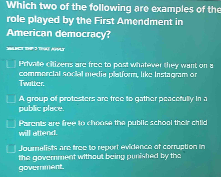 Which two of the following are examples of the
role played by the First Amendment in
American democracy?
SELECT THE 2 THAT APPLY
Private citizens are free to post whatever they want on a
commercial social media platform, like Instagram or
Twitter.
A group of protesters are free to gather peacefully in a
public place.
Parents are free to choose the public school their child
will attend.
Journalists are free to report evidence of corruption in
the government without being punished by the
government.