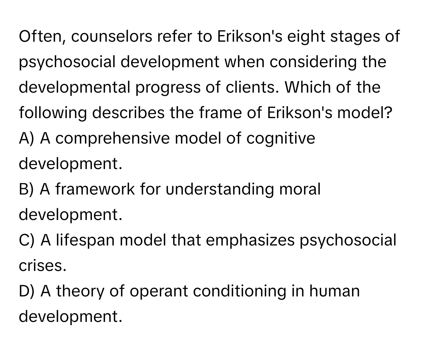 Often, counselors refer to Erikson's eight stages of psychosocial development when considering the developmental progress of clients. Which of the following describes the frame of Erikson's model?

A) A comprehensive model of cognitive development.
B) A framework for understanding moral development.
C) A lifespan model that emphasizes psychosocial crises.
D) A theory of operant conditioning in human development.