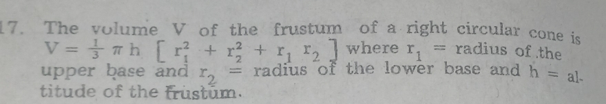 The volume V of the frustum of a right circular cone is
V= 1/3 π h[r_1^(2+r_2^2+r_1)r_2] where r_1= radius of the 
upper base and r_2= radius of the lower base and h=al-
titude of the frustum.