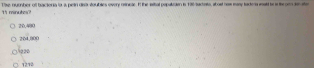 The number of bacteria in a petri dish doubles every minute. If the initial population is 100 bacteria, about how many bacteria would be in the petri dish after
11 minutes?
20,480
204,800
220
1210