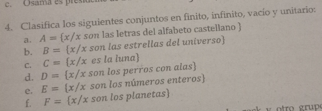 Osama es presia 
4. Clasifica los siguientes conjuntos en finito, infinito, vacío y unitario: 
a. A= x/x son las letras del alfabeto castellano  
b. B= x/x son las estrellas del universo 
C. C= x/x es la luna
d. D= x/x son los perros con alas 
e. E= x/x son los números enteros 
f. F= x/x son los planetas