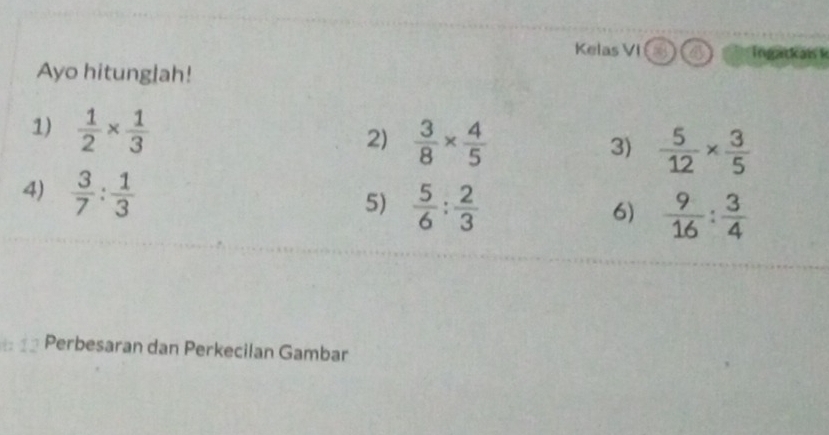 Kelas VI Ingackai k 
Ayo hitunglah! 
1)  1/2 *  1/3 
2)  3/8 *  4/5 
3)  5/12 *  3/5 
4)  3/7 : 1/3   5/6 : 2/3 
5) 
6)  9/16 : 3/4 
7 Perbesaran dan Perkecilan Gambar