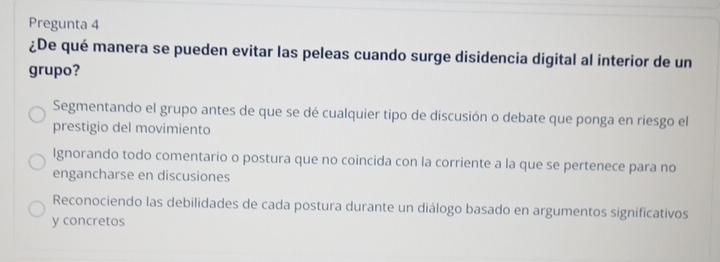 Pregunta 4
¿De qué manera se pueden evitar las peleas cuando surge disidencia digital al interior de un
grupo?
Segmentando el grupo antes de que se dé cualquier tipo de discusión o debate que ponga en riesgo el
prestigio del movimiento
Ignorando todo comentario o postura que no coincida con la corriente a la que se pertenece para no
engancharse en discusiones
Reconociendo las debilidades de cada postura durante un diálogo basado en argumentos significativos
y concretos