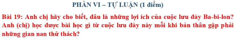 PHÀN VI - Tự LUẠN (1 điểm) 
Bài 19: Anh chị hãy cho biết, đâu là những lợi ích của cuộc lưu đày Ba-bi-lon? 
Anh (chị) học được bài học gì từ cuộc lưu đày này mỗi khi bản thân gặp phải 
những gian nan thử thách?