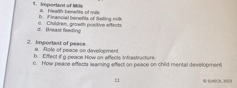 Important of Milk 
a. Health benefits of milk 
b. Financial benefits of Selling milk 
c. Children, growth positive effects 
d. Breast feeding 
2. Important of peace. 
a. Role of peace on development 
b. Effect if g peace How on affects Infrastructure. 
c. How peace effects learning effect on peace on child mental development 
11 © SLNECB, 2023