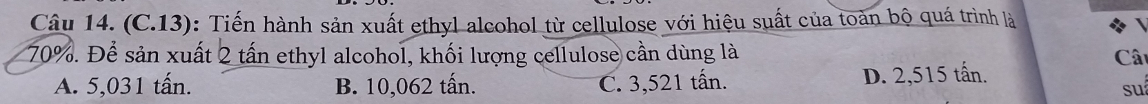 (C.13): Tiến hành sản xuất ethyl alcohol từ cellulose với hiệu suất của toàn bộ quá trình là
70%. Để sản xuất 2 tấn ethyl alcohol, khối lượng cellulose cần dùng là Cât
A. 5,031 tấn. B. 10,062 tấn. C. 3,521 tấn. D. 2,515 tấn.
su