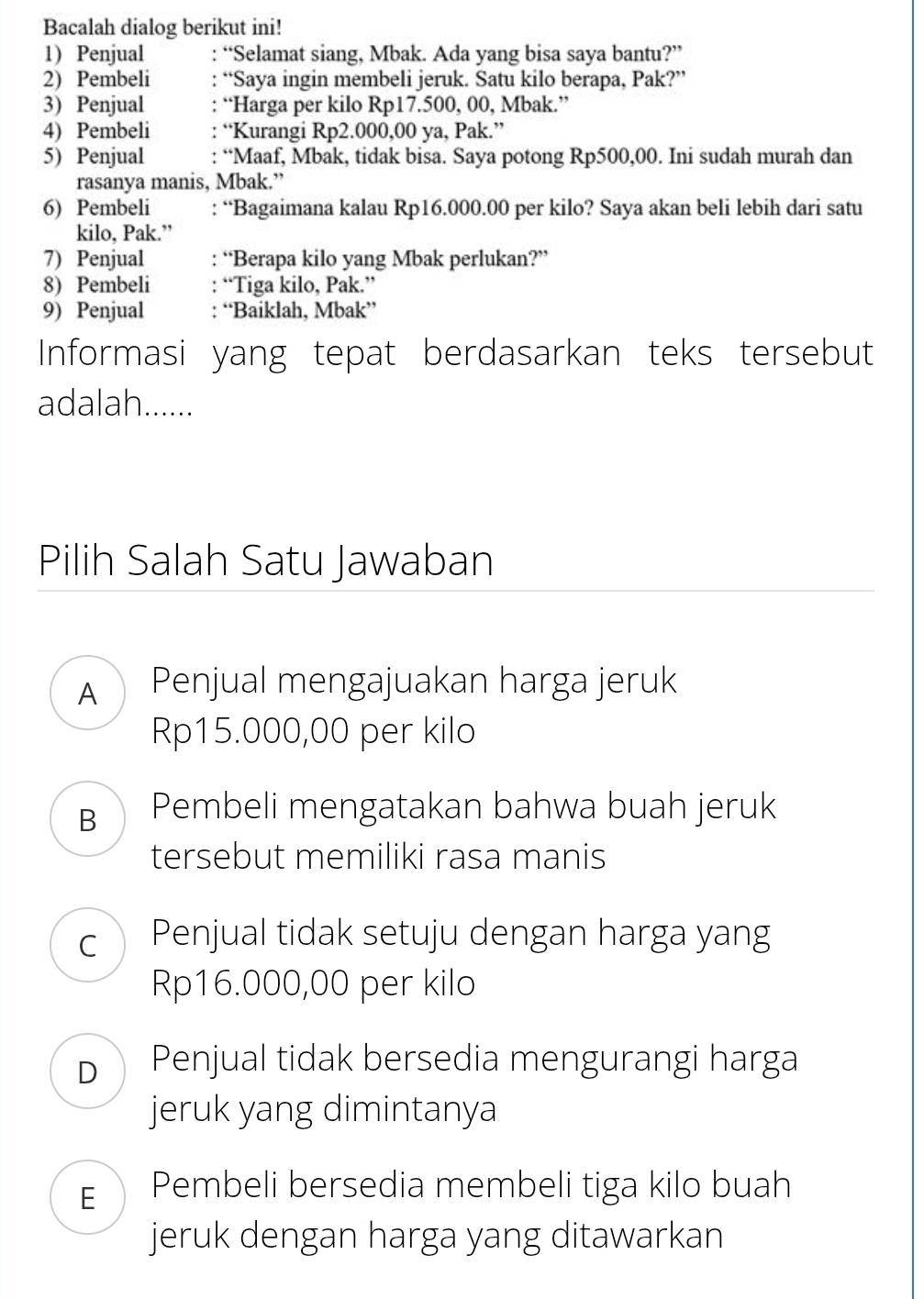 Bacalah dialog berikut ini!
1) Penjual : “Selamat siang, Mbak. Ada yang bisa saya bantu?”
2) Pembeli “Saya ingin membeli jeruk. Satu kilo berapa, Pak?”
3) Penjual “Harga per kilo Rp17.500, 00, Mbak.”
4) Pembeli “Kurangi Rp2.000,00 ya, Pak.”
5) Penjual “Maaf, Mbak, tidak bisa. Saya potong Rp500,00. Ini sudah murah dan
rasanya manis, Mbak.”
6) Pembeli : “Bagaimana kalau Rp16.000.00 per kilo? Saya akan beli lebih dari satu
kilo, Pak.”
7) Penjual : “Berapa kilo yang Mbak perlukan?”
8) Pembeli : “Tiga kilo, Pak.”
9) Penjual : “Baiklah, Mbak”
Informasi yang tepat berdasarkan teks tersebut
adalah......
Pilih Salah Satu Jawaban
A Penjual mengajuakan harga jeruk
Rp15.000,00 per kilo
B Pembeli mengatakan bahwa buah jeruk
tersebut memiliki rasa manis
C Penjual tidak setuju dengan harga yang
Rp16.000,00 per kilo
D Penjual tidak bersedia mengurangi harga
jeruk yang dimintanya
E Pembeli bersedia membeli tiga kilo buah
jeruk dengan harga yang ditawarkan