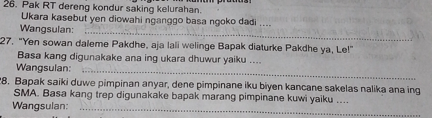 Pak RT dereng kondur saking kelurahan. 
Ukara kasebut yen diowahi nganggo basa ngoko dadi .. 
Wangsulan:_ 
27. “Yen sowan daleme Pakdhe, aja lali welinge Bapak diaturke Pakdhe ya, Le!” 
Basa kang digunakake ana ing ukara dhuwur yaiku .... 
Wangsulan:_ 
8. Bapak saiki duwe pimpinan anyar, dene pimpinane iku biyen kancane sakelas nalika ana ing 
SMA. Basa kang trep digunakake bapak marang pimpinane kuwi yaiku .... 
Wangsulan:_