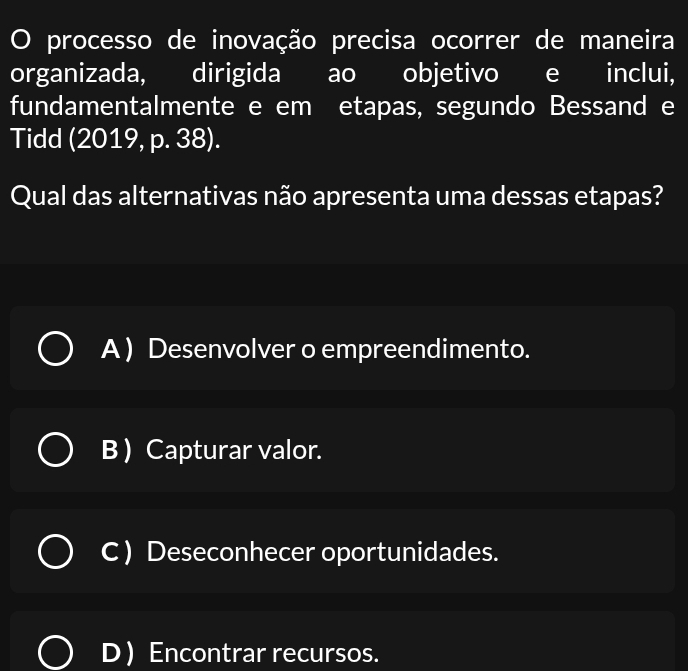 processo de inovação precisa ocorrer de maneira
organizada, dirigida ao objetivo e inclui,
fundamentalmente e em etapas, segundo Bessand e
Tidd (2019, p. 38).
Qual das alternativas não apresenta uma dessas etapas?
A ) Desenvolver o empreendimento.
B  Capturar valor.
C ) Deseconhecer oportunidades.
D Encontrar recursos.