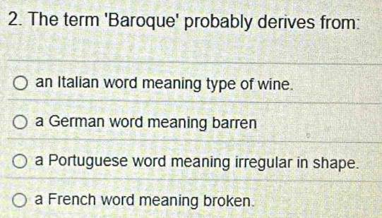 The term 'Baroque' probably derives from:
an Italian word meaning type of wine.
a German word meaning barren
a Portuguese word meaning irregular in shape.
a French word meaning broken.