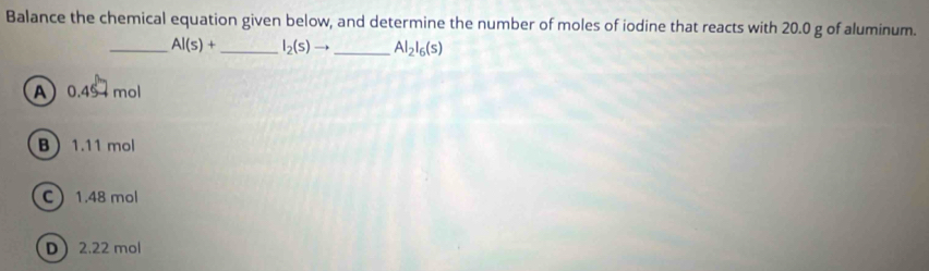 Balance the chemical equation given below, and determine the number of moles of iodine that reacts with 20.0 g of aluminum.
_ Al(s)+ _  I_2(s)to _  Al_2l_6(s)
A 0.45 mol
B 1.11 mol
C 1.48 mol
D 2.22 mol