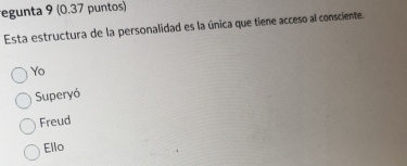 regunta 9 (0.37 puntos)
Esta estructura de la personalidad es la única que tiene acceso al consciente.
Yo
Superyó
Freud
Ello