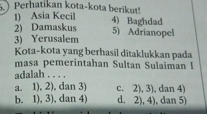 .Perhatikan kota-kota berikut!
1) Asia Kecil
4) Baghdad
2) Damaskus 5) Adrianopel
3) Yerusalem
Kota-kota yang berhasil ditaklukkan pada
masa pemerintahan Sultan Sulaiman I
adalah . . . .
a. 1),2) , dan 3) 2),3) , dan 4)
c.
b. 1),3) , dan 4) d. 2),4) , dan 5)