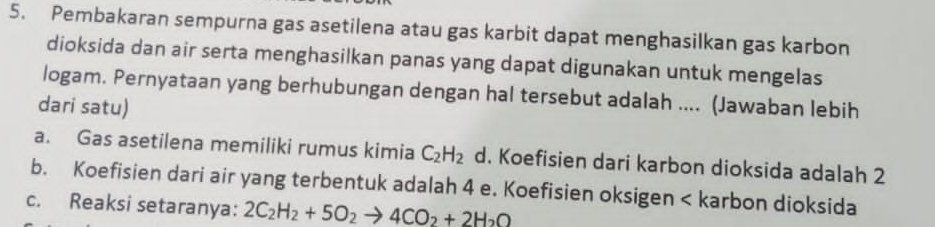 Pembakaran sempurna gas asetilena atau gas karbit dapat menghasilkan gas karbon
dioksida dan air serta menghasilkan panas yang dapat digunakan untuk mengelas
logam. Pernyataan yang berhubungan dengan hal tersebut adalah .... (Jawaban lebih
dari satu)
a. Gas asetilena memiliki rumus kimia C_2H_2 d. Koefisien dari karbon dioksida adalah 2
b. Koefisien dari air yang terbentuk adalah 4 e. Koefisien oksigen < karbon dioksida
 c. Reaksi setaranya: 2C_2H_2+5O_2to 4CO_2+2H_2O