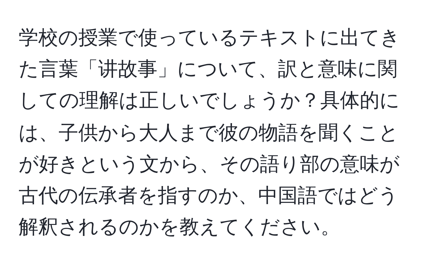 学校の授業で使っているテキストに出てきた言葉「讲故事」について、訳と意味に関しての理解は正しいでしょうか？具体的には、子供から大人まで彼の物語を聞くことが好きという文から、その語り部の意味が古代の伝承者を指すのか、中国語ではどう解釈されるのかを教えてください。