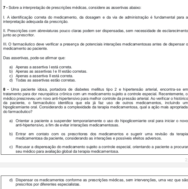 Sobre a interpretação de prescrições médicas, considere as assertivas abaixo:
I. A identificação correta do medicamento, da dosagem e da via de administração é fundamental para a
interpretação adequada da prescrição.
II. Prescrições com abreviaturas pouco claras podem ser dispensadas, sem necessidade de esclarecimento
junto ao prescritor.
IIII. O farmacêutico deve verificar a presença de potenciais interações medicamentosas antes de dispensar o
medicamento ao paciente.
Das assertivas, pode-se afirmar que:
a) Apenas a assertiva I está correta.
b) Apenas as assertivas Ⅰe II estão corretas.
c) Apenas a assertiva II está correta.
d) Todas as assertivas estão corretas.
8 - Uma paciente idosa, portadora de diabetes mellitus tipo 2 e hipertensão arterial, encontraçse em
tratamento para dor neuropática crônica com um medicamento sujeito a controle especial. Recentemente, o
médico prescreveu um novo anti-hipertensivo para melhor controle da pressão arterial. Ao verificar o histórico
da paciente, o farmacêutico identifica que ela já faz uso de outros medicamentos, incluindo um
hipoglicemiante oral. Considerando a complexidade da terapia medicamentosa, qual a ação mais apropriada
do farmacêutico?
a) Orientar a paciente a suspender temporariamente o uso do hipoglicemiante oral para iniciar o novo
anti-hipertensivo, a fim de evitar interações medicamentosas.
b) Entrar em contato com os prescritores dos medicamentos e sugerir uma revisão da terapia
medicamentosa da paciente, considerando as interações e possíveis efeitos adversos.
c) Recusar a dispensação do medicamento sujeito a controle especial, orientando a paciente a procurar
seu médico para avaliação global da terapia medicamentosa.
2
d) Dispensar os medicamentos conforme as prescrições médicas, sem intervenções, uma vez que são
prescritos por diferentes especialistas.