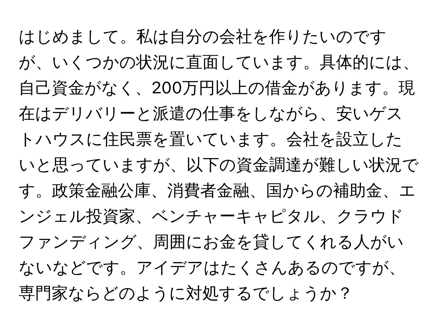 はじめまして。私は自分の会社を作りたいのですが、いくつかの状況に直面しています。具体的には、自己資金がなく、200万円以上の借金があります。現在はデリバリーと派遣の仕事をしながら、安いゲストハウスに住民票を置いています。会社を設立したいと思っていますが、以下の資金調達が難しい状況です。政策金融公庫、消費者金融、国からの補助金、エンジェル投資家、ベンチャーキャピタル、クラウドファンディング、周囲にお金を貸してくれる人がいないなどです。アイデアはたくさんあるのですが、専門家ならどのように対処するでしょうか？