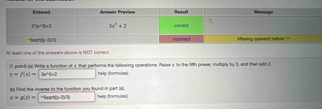 At least one of the answers above is NOT correct.
(1 point) (a) Write a function of x that performs the following operations: Raise x to the fifth power, multiply by 3, and then add 2.
y=f(x)=3x^(wedge)5+2 help (formulas)
(b) Find the inverse to the function you found in part (a).
x=g(y)= ^5sqrt((y-2)/3) help (formulas)