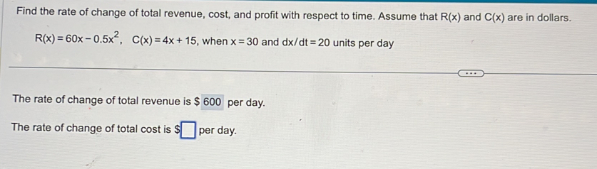 Find the rate of change of total revenue, cost, and profit with respect to time. Assume that R(x) and C(x) are in dollars.
R(x)=60x-0.5x^2, C(x)=4x+15 , when x=30 and dx/dt=20 units per day
The rate of change of total revenue is $ 600 per day. 
The rate of change of total cost is $□ per day.