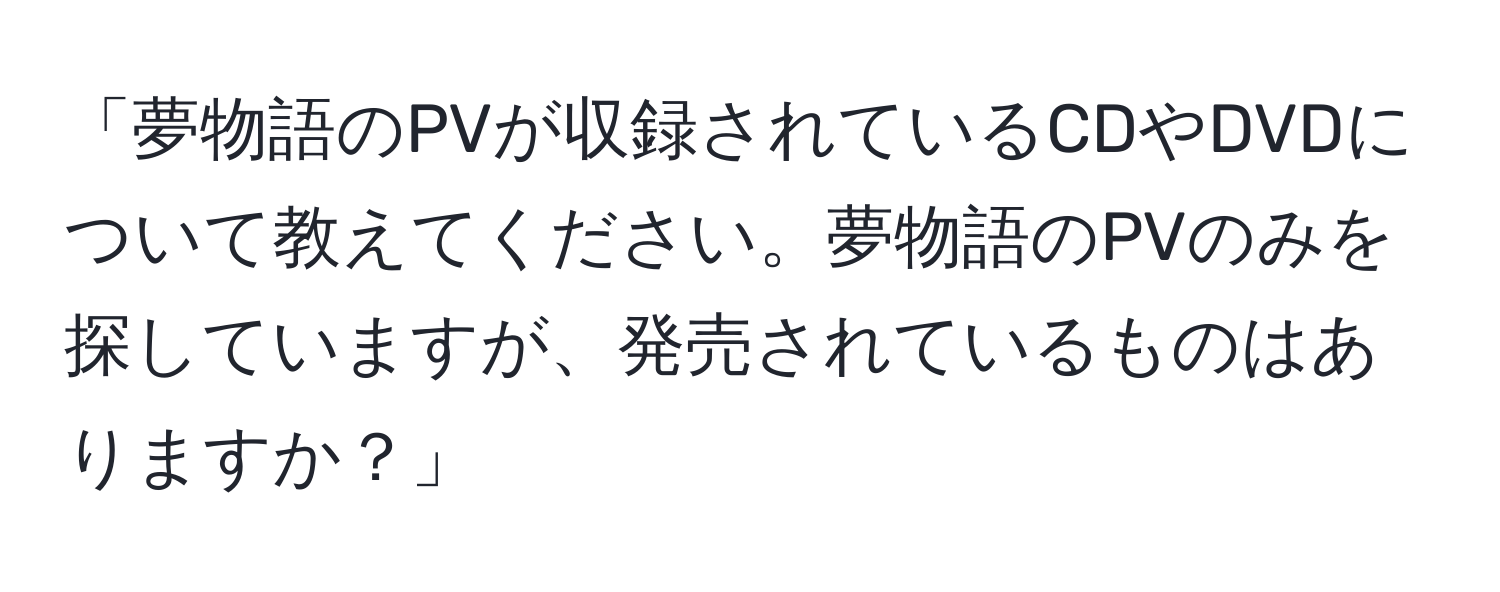 「夢物語のPVが収録されているCDやDVDについて教えてください。夢物語のPVのみを探していますが、発売されているものはありますか？」