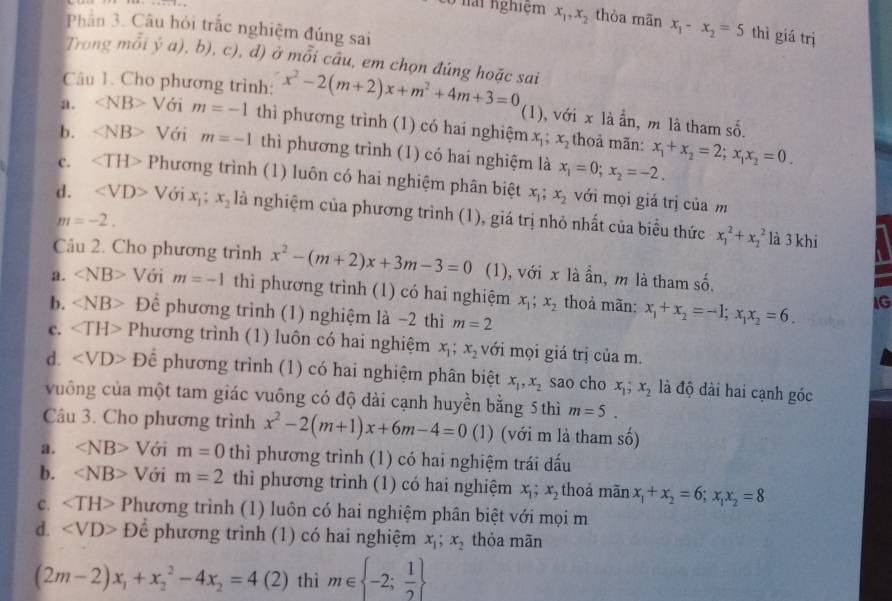 Ló nài nghiệm x_1,x_2 thòa mãn x_1-x_2=5 thì giá trị
Phần 3. Câu hỏi trắc nghiệm đúng sai
Trong mỗi ý a), b), c), d) ở mỗi câu, em chọn đúng hoặc sai
Câu 1. Cho phương trình: x^2-2(m+2)x+m^2+4m+3=0 (1), với x là ần, m là tham : so
a. ∠ NB>V ới m=-1 thì phương trình (1) có hai nghiệm x_1;x_2 thoả mãn: x_1+x_2=2;x_1x_2=0.
2
b. ∠ NB> Với m=-1 thì phương trình (1) có hai nghiệm là x_1=0;x_2=-2.
c. Phương trình (1) luôn có hai nghiệm phân biệt x_1;x_2 với mọi giá trị của m
d. ∠ VD> Với x_1;x_2 là nghiệm của phương trình (1), giá trị nhỏ nhất của biểu thức x_1^(2+x_2^2
m=-2.
là 3 khi
Câu 2. Cho phương trình x^2)-(m+2)x+3m-3=0 (1), với x là ần, m là tham số.
a. ∠ NB>V ới m=-1 thì phương trình (1) có hai nghiệm x_1;x_2 thoả mãn: x_1+x_2=-1;x_1x_2=6. IG
b. De phương trình (1) nghiệm là −2 thì m=2
C. ∠ TH> Phương trình (1) luôn có hai nghiệm x_1;x_2 với mọi giá trị của m.
d. Dhat e phương trình (1) có hai nghiệm phân biệt x_1,x_2 sao cho x_1;x_2 là độ dài hai cạnh góc
vuông của một tam giác vuông có độ dài cạnh huyền bằng 5 thì m=5.
Câu 3. Cho phương trình x^2-2(m+1)x+6m-4=0 ( 1) (với m là tham số)
a. ∠ NB>V ới m=0 thì phương trình (1) có hai nghiệm trái dấu
b. ∠ NB>V ới m=2 thì phương trình (1) có hai nghiệm x_1;x_2 thoả mãn x_1+x_2=6;x_1x_2=8
c. Phương trình (1) luôn có hai nghiệm phân biệt với mọi m
d. D hat c 、 phương trình (1) có hai nghiệm x_1;x_2 thỏa mān
(2m-2)x_1+x_2^(2-4x_2)=4(2) thì m∈  -2; 1/2 