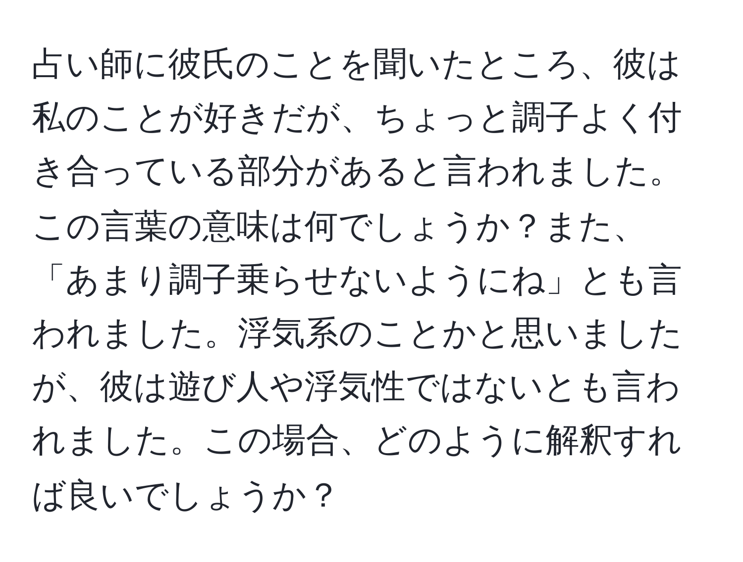 占い師に彼氏のことを聞いたところ、彼は私のことが好きだが、ちょっと調子よく付き合っている部分があると言われました。この言葉の意味は何でしょうか？また、「あまり調子乗らせないようにね」とも言われました。浮気系のことかと思いましたが、彼は遊び人や浮気性ではないとも言われました。この場合、どのように解釈すれば良いでしょうか？