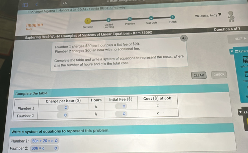 AA 
El Khargui Algebra 1 Honors 3 34-35(A) - Florida BEST 8 Pathway 
Welcome, Andy 
Imagine 
Math 
Exploring Real-World Examples of Systems of Linear Equations - Item 35092 Question 4 of 7 
Plumber 1 charges $50 per hour plus a flat fee of $20. NEXT 
Plumber 2 charges $60 an hour with no additional fee. □Refere 
Complete the table and write a system of equations to represent the costs, where
h is the number of hours and c is the total cost. 
calcu 
CLEAR CHECK 
for 
La 
Write a system of equations to represent this problem. 
Plumber 1: 50h+20=
Plumber 2: 60h=c