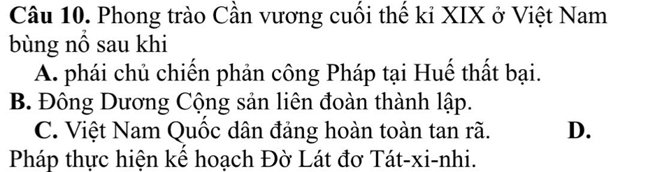 Phong trào Cần vương cuối thế kỉ XIX ở Việt Nam
bùng nổ sau khi
A. phái chủ chiến phản công Pháp tại Huế thất bại.
B. Đông Dương Cộng sản liên đoàn thành lập.
C. Việt Nam Quốc dân đảng hoàn toàn tan rã. D.
Pháp thực hiện kể hoạch Đờ Lát đơ Tát-xi-nhi.