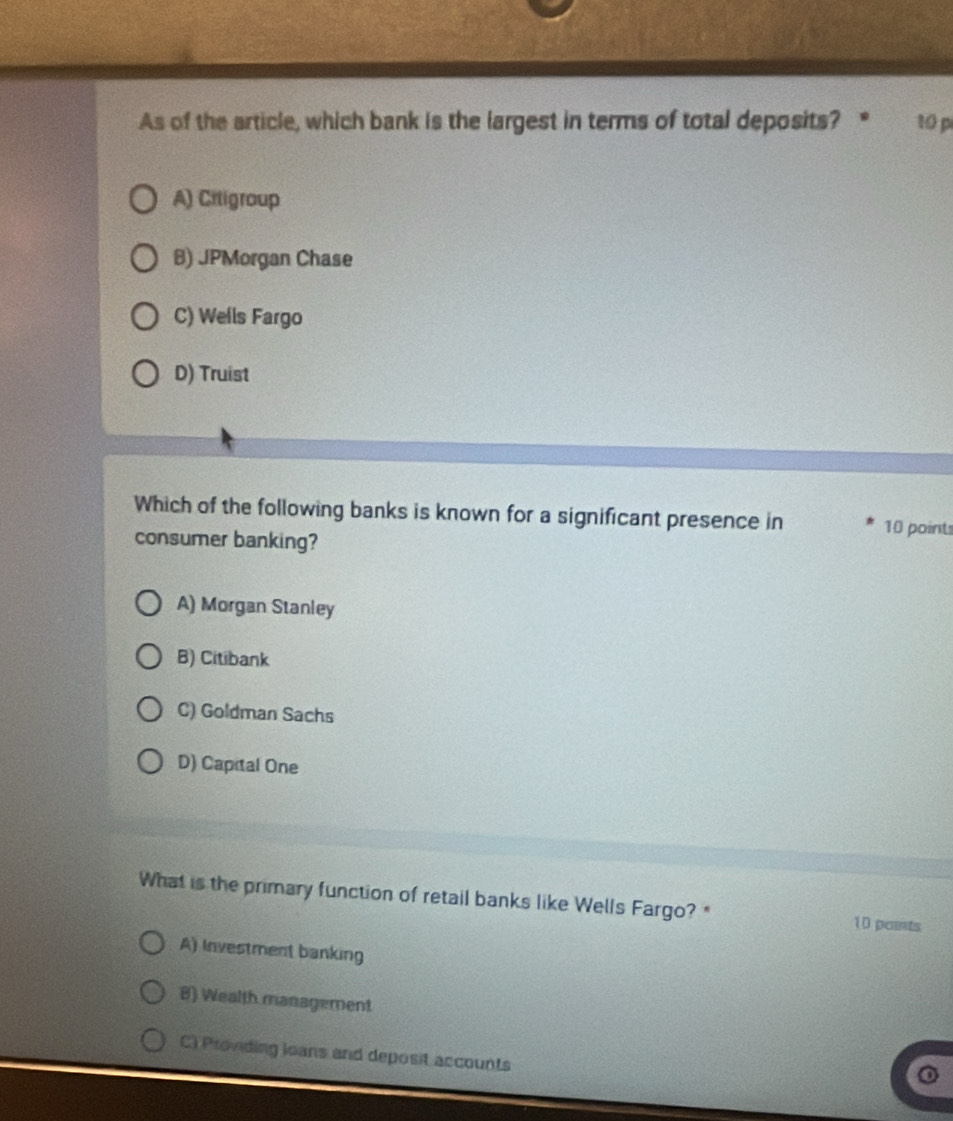 As of the article, which bank is the largest in terms of total deposits? 10 p
A) Citigroup
B) JPMorgan Chase
C) Wells Fargo
D) Truist
Which of the following banks is known for a significant presence in 10 points
consumer banking?
A) Morgan Stanley
B) Citibank
C) Goldman Sachs
D) Capital One
What is the primary function of retail banks like Wells Fargo? " 10 pants
A) Investment banking
B) Wealth management
C) Providing loans and deposit accounts