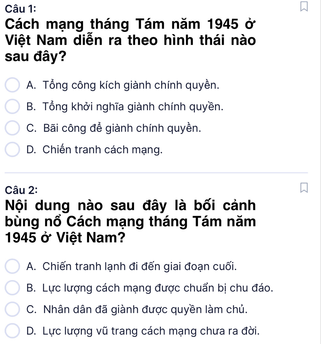 Cách mạng tháng Tám năm 1945 ở
Việt Nam diễn ra theo hình thái nào
sau đây?
A. Tổng công kích giành chính quyền.
B. Tổng khởi nghĩa giành chính quyền.
C. Bãi công để giành chính quyền.
D. Chiến tranh cách mạng.
Câu 2:
Nội dung nào sau đây là bối cảnh
bùng nổ Cách mạng tháng Tám năm
1945 ở Việt Nam?
A. Chiến tranh lạnh đi đến giai đoạn cuối.
B. Lực lượng cách mạng được chuẩn bị chu đáo.
C. Nhân dân đã giành được quyền làm chủ.
D. Lực lượng vũ trang cách mạng chưa ra đời.