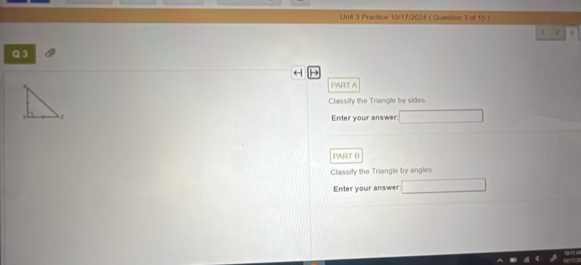 Practice 10/17/2024 ( Question 3 of 15 ) 
2 
a 3
H 
PART A 
Classify the Triangle by sides. 
Enter your answer: 
PART B 
Classify the Triangle by angles. 
Enter your answer: