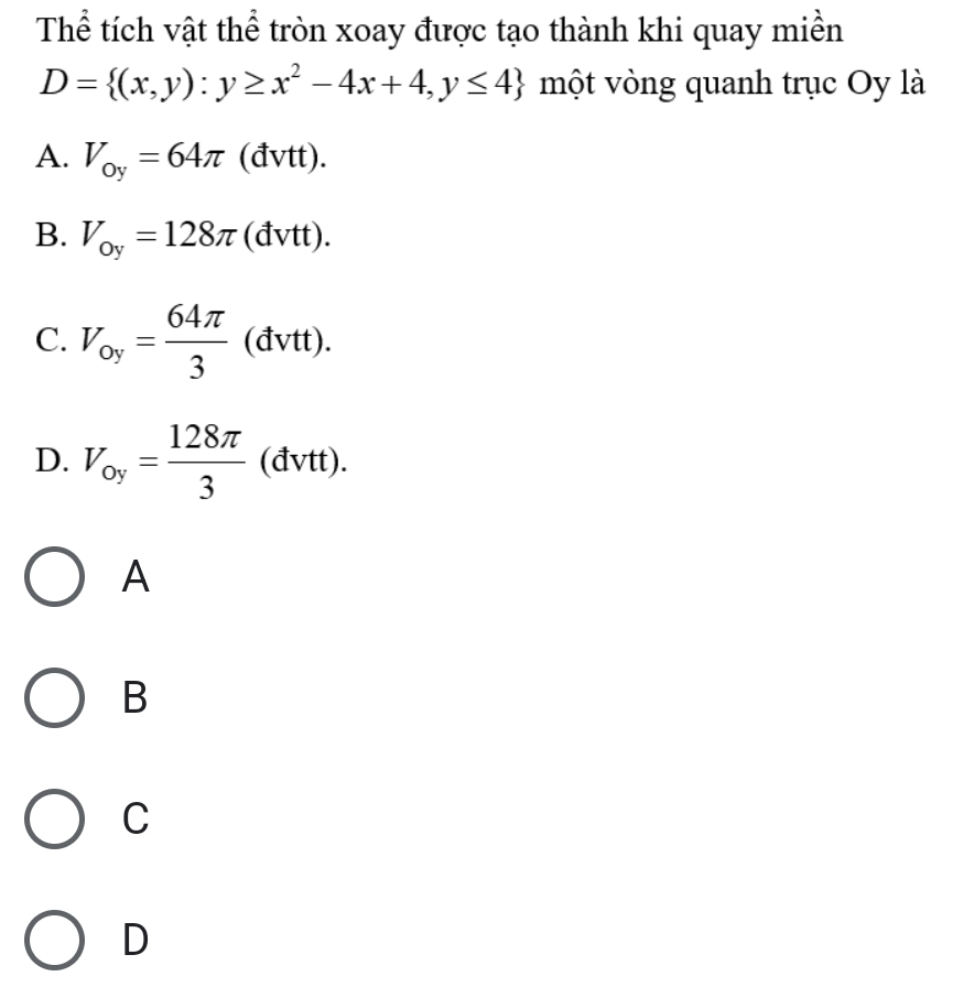 Thể tích vật thể tròn xoay được tạo thành khi quay miền
D= (x,y):y≥ x^2-4x+4,y≤ 4 một vòng quanh trục Oy là
A. V_oy=64π (đvtt).
B. V_oy=128π (dvtt )
C. V_oy= 64π /3 (dvtt).
D. V_oy= 128π /3  (đvtt).
A
B
C
D