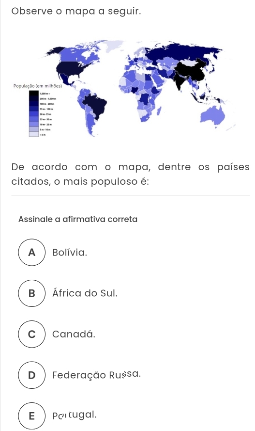 Observe o mapa a seguir.
De acordo com o mapa, dentre os países
citados, o mais populoso é:
Assinale a afirmativa correta
A ) Bolívia.
B ) África do Sul.
C ) Canadá.
D ) Federação Rușsa.
E Pertugal.