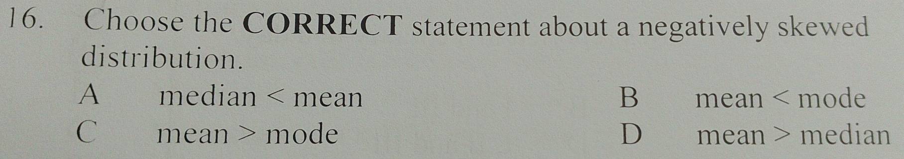 Choose the CORRECT statement about a negatively skewed
distribution.
A median < mean  B mean < mode
 C mean > mode D mean > median
