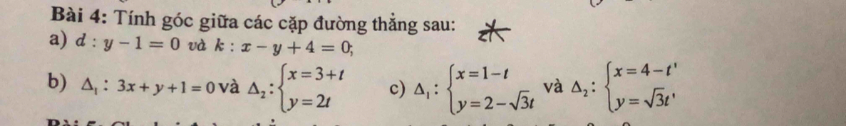 Tính góc giữa các cặp đường thẳng sau: 
a) d:y-1=0 và k:x-y+4=0; 
b) △ _1:3x+y+1=0 và △ _2:beginarrayl x=3+t y=2tendarray. c) Delta _1:beginarrayl x=1-t y=2-sqrt(3)tendarray. và Delta _2:beginarrayl x=4-t' y=sqrt(3)t'endarray.