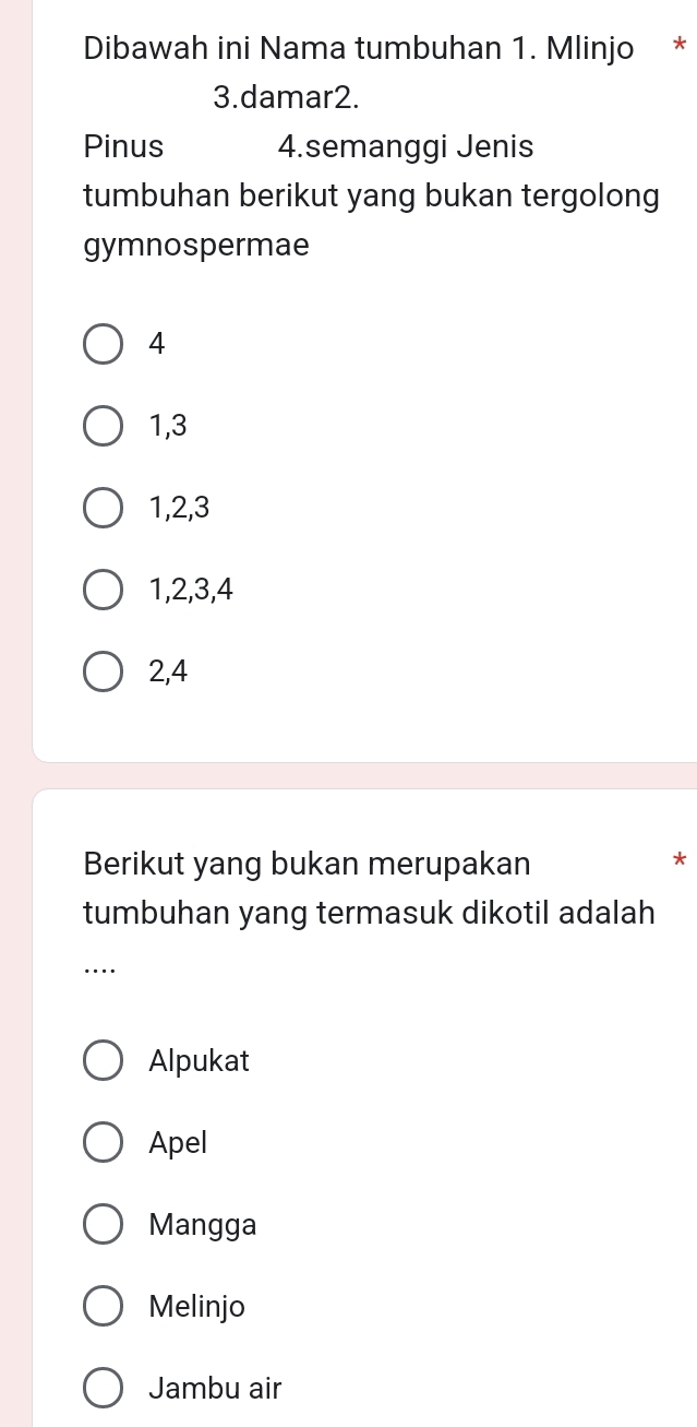 Dibawah ini Nama tumbuhan 1. Mlinjo *
3.damar2.
Pinus 4.semanggi Jenis
tumbuhan berikut yang bukan tergolong
gymnospermae
4
1, 3
1, 2, 3
1, 2, 3, 4
2, 4
Berikut yang bukan merupakan
*
tumbuhan yang termasuk dikotil adalah
_
Alpukat
Apel
Mangga
Melinjo
Jambu air