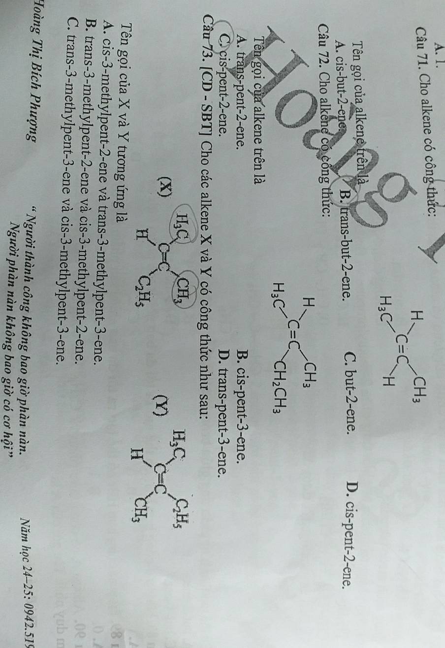 A. 1.
Câu 71. Cho alkene có công thức:
Tên gọi của alkene trên là
A. cis-but-2-ene: B. trans-but-2-ene. C. but-2-ene. D. cis-pent-2-ene.
Câu 72. Cho alkene có công thức:
Tên gọi của alkene trên là
A. trans-pent-2-ene. B. cis-pent-3-ene.
C. cis-pent-2-ene. D. trans-pent-3-ene.
Câu 73. [CD - SBT] Cho các alkene X và Y có công thức như sau:
H_3C_x ,> CH_3
(X) C=C (Y)
H' C_2H_5
Tên gọi của X và Y tương ứng là
A. cis-3-methylpent-2-ene và trans-3-methylpent-3-ene.
B. trans-3-methylpent-2-ene và cis-3-methylpent-2-ene.
C. trans-3-methylpent-3-ene và cis-3-methylpent-3-ene.
Hoàng Thị Bích Phượng * Người thành công không bao giờ phàn nàn.  Năm học 24-25: 0942.519
Người phàn nàn không bao giờ có cơ hội”