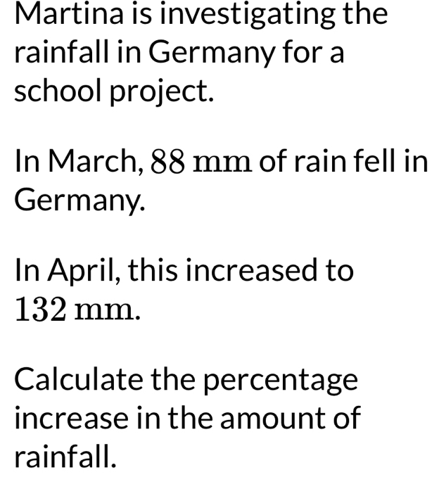 Martina is investigating the 
rainfall in Germany for a 
school project. 
In March, 88 mm of rain fell in 
Germany. 
In April, this increased to
132 mm. 
Calculate the percentage 
increase in the amount of 
rainfall.