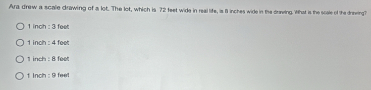 Ara drew a scale drawing of a lot. The lot, which is 72 feet wide in real life, is 8 inches wide in the drawing. What is the scale of the drawing?
1 inch : 3 feet
1 inch : 4 feet
1 inch : 8 feet
1 Inch : 9 feet