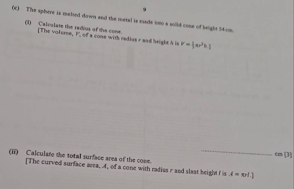 9 
(c) The sphere is melted down and the metal is made into a solid cone of height 54cm. 
(i) Calculate the radius of the cone. 
[The volume, , of a cone with radius r and height h is V= 1/3 π r^2h.]
(ii) Calculate the totaI surface area of the cone._
cm [3] 
[The curved surface area, 4, of a cone with radius r and slant height / is A=π rl.]