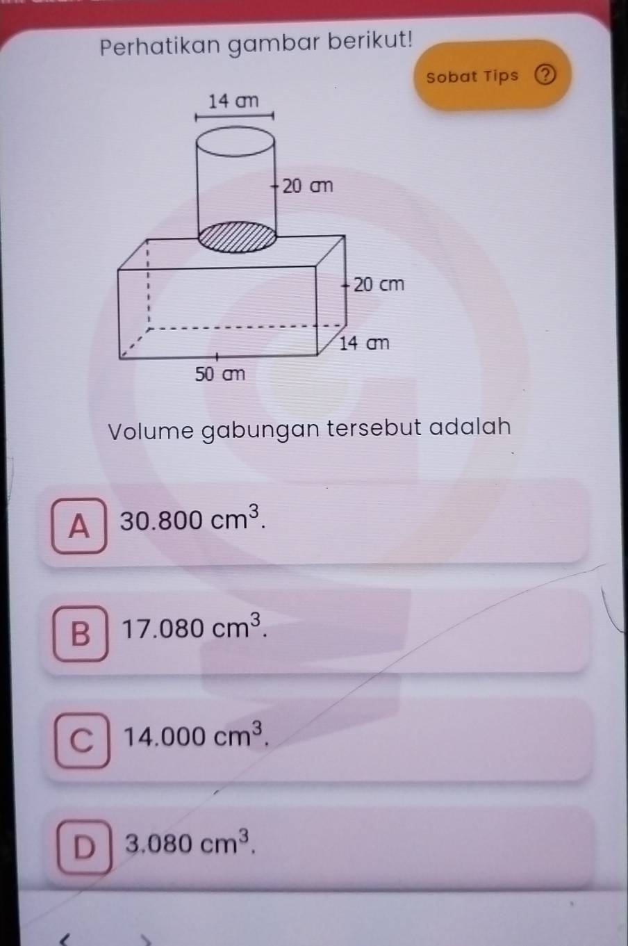 Perhatikan gambar berikut!
Sobat Tips ②
Volume gabungan tersebut adalah
A 30.800cm^3.
B 17.080cm^3.
C 14.000cm^3.
D 3.080cm^3.