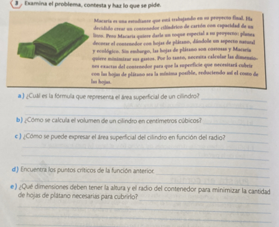 Examina el problema, contesta y haz lo que se pide. 
Macaria es una estudiante que está trabajando en su proyecto final. Ha 
decidido crear un contenedor cilíndrico de cartón con capacidad de un 
litro. Pero Macaria quiere darle un toque especial a su proyecto: planea 
decorar el contenedor con hojas de plátano, dándole un aspecto natural 
y ecológico. Sin embargo, las hojas de plátano son costosas y Macaría 
quiere minimizar sus gastos. Por lo tanto, necesita calcular las dimensio- 
nes exactas del contenedor para que la superficie que necesitará cubrir 
con las hojas de plátano sea la mínima posible, reduciendo así el costo de 
las hojas. 
a ) ¿Cuál es la fórmula que representa el área superficial de un cilindro?_ 
_ 
_ 
_ 
b) ¿Cómo se calcula el volumen de un cilindro en centímetros cúbicos? 
_ 
_ 
c ) ¿Cómo se puede expresar el área superficial del cilindro en función del radio? 
_ 
_ 
_ 
_ 
d) Encuentra los puntos críticos de la función anterior. 
_ 
e) ¿Qué dimensiones deben tener la altura y el radio del contenedor para minimizar la cantidad 
_ 
de hojas de plátano necesarias para cubrirlo? 
_ 
_ 
_