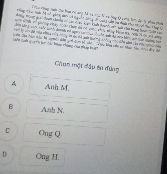 Trên cùng một địa bàn có anh M và anh N và ông Q cùng làm đại lý phân phối
xăng dầu, anh M cổ gắng duy trì nguồn háng đề cung cấp ôn định cho người dân. Ông Q
đang trong giai đoạn chuẩn bị các điều kiện kinh doanh nên anh chủ trọng hoàn thiện các
quy định về phòng chảy chữa cháy để cơ quan chức năng kiểm tra. Anh N do giả xăng
đầu tăng cao, việc kinh doanh có nguy cơ thua lỗ nên anh đã treo biển tạm thời không bản
với lý do để sửa chữa cửa hàng từ đó đã ảnh hưởng không nhỏ đến nhu cầu của người dân
trên địa bàn nên bị người dân gửi đơn tố cáo. .Việc làm của cả nhân nào đưới đây thể
hiện tinh quyền lực bắt buộc chung của pháp luật?
Chọn một đáp án đúng
A Anh M.
B Anh N.
C Ong Q.
D Ong H.