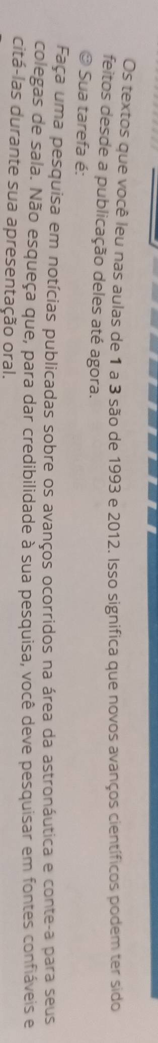 Os textos que você leu nas aulas de 1 a 3 são de 1993 e 2012. Isso significa que novos avanços científicos podem ter sido 
feitos desde a publicação deles até agora. 
© Sua tarefa é: 
Faça uma pesquisa em notícias publicadas sobre os avanços ocorridos na área da astronáutica e conte-a para seus 
colegas de sala. Não esqueça que, para dar credibilidade à sua pesquisa, você deve pesquisar em fontes confiáveis e 
citá-las durante sua apresentação oral.