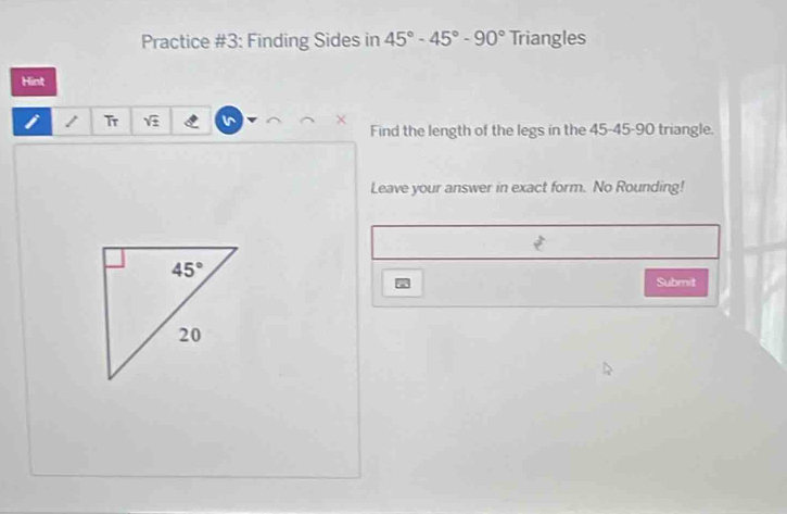 Practice #3: Finding Sides in 45°-45°-90° Triangles
Hint
1 Tr sqrt(± )
Find the length of the legs in the 45-45-90 triangle.
Leave your answer in exact form. No Rounding!
Submit