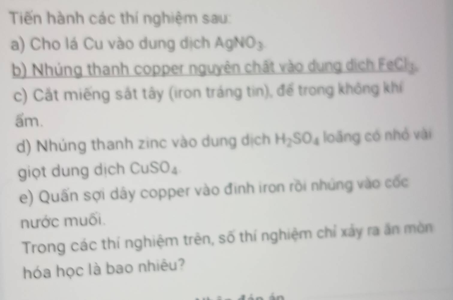 Tiến hành các thí nghiệm sau: 
a) Cho lá Cu vào dung dịch AgNO₃ 
b) Nhúng thanh copper nguyên chất vào dung dịch FeCl_3
c) Cắt miếng sắt tây (iron tráng tin), để trong không khí 
ẩm. 
d) Nhúng thanh zinc vào dung dịch H_2SO_4 loāng có nhỏ vài 
giọt dung dịch CuS W∠
e) Quấn sợi dây copper vào đinh iron rồi nhúng vào cốc 
nước muối. 
Trong các thí nghiệm trên, số thí nghiệm chỉ xảy ra ăn mòn 
hóa học là bao nhiêu?