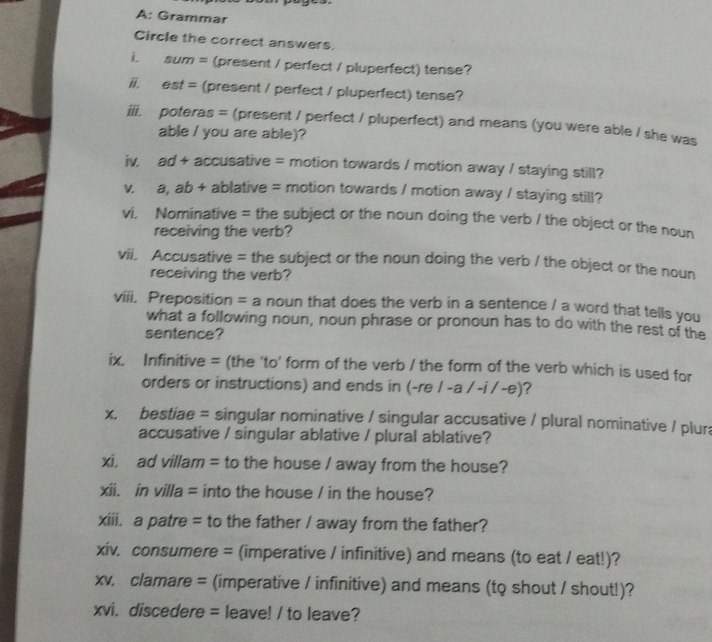 A: Grammar 
Circle the correct answers. 
i. sum = (present / perfect / pluperfect) tense? 
ii. est = (present / perfect / pluperfect) tense? 
iii. poteras = (present / perfect / pluperfect) and means (you were able / she was 
able / you are able)? 
iv. ad + accusative = motion towards / motion away / staying still? 
V a, ab + ablative = motion towards / motion away / staying still? 
vi. Nominative = the subject or the noun doing the verb / the object or the noun 
receiving the verb? 
vii. Accusative = the subject or the noun doing the verb / the object or the noun 
receiving the verb? 
viii. Preposition = a noun that does the verb in a sentence / a word that tells you 
what a following noun, noun phrase or pronoun has to do with the rest of the 
sentence? 
ix. Infinitive = (the 'to' form of the verb / the form of the verb which is used for 
orders or instructions) and ends in (-re / -a / -i / -e) ? 
x. bestiae = singular nominative / singular accusative / plural nominative / plur 
accusative / singular ablative / plural ablative? 
xi, ad villam = to the house / away from the house? 
xii. in villa = into the house / in the house? 
xiii. a patre = to the father / away from the father? 
xiv. consumere = (imperative / infinitive) and means (to eat / eat!)? 
xv. clamare = (imperative / infinitive) and means (to shout / shout!)? 
xvi. discedere = leave! / to leave?