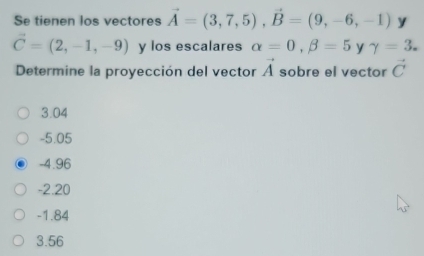 Se tienen los vectores vector A=(3,7,5), vector B=(9,-6,-1) y
vector C=(2,-1,-9) y los escalares alpha =0, beta =5 y gamma =3. 
4 
Determine la proyección del vector À sobre el vector vector C
3.04
-5.05
-4.96
-2.20
-1.84
3.56