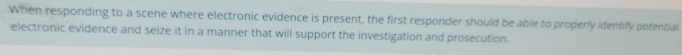 When responding to a scene where electronic evidence is present, the first responder should be able to properly identify potential 
electronic evidence and seize it in a manner that will support the investigation and prosecution.
