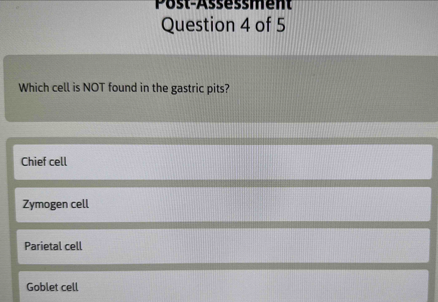 Post-Assessment
Question 4 of 5
Which cell is NOT found in the gastric pits?
Chief cell
Zymogen cell
Parietal cell
Goblet cell